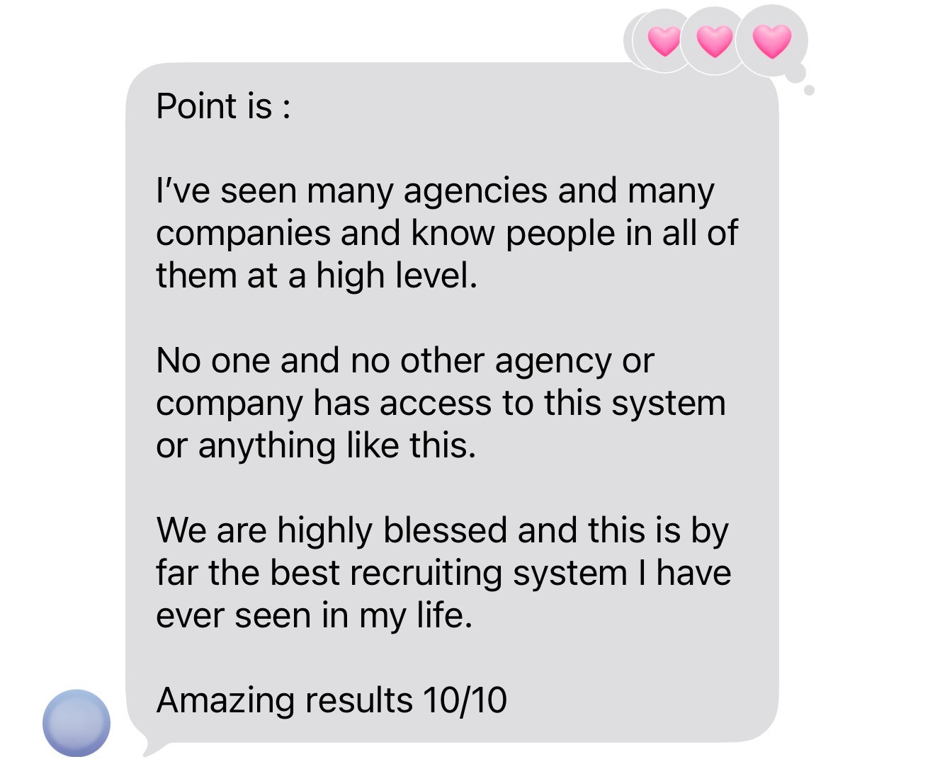 Text message testimonial from a client: Point is, I've seen many agencies and many companies and know people in all of them at a high level. No one and no other agency or company has access to this system or anything like this. We are highly blessed and this is by far the best recruiting system I have ever seen in my life. Amazing results 10/10.