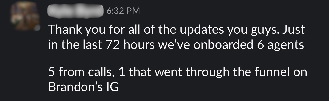 Slack message testimonial from a client: Thank you for all of the updates you guys. Just in the last 72 hours we've onboarded 6 agents. 5 from calls, 1 that went through the funnel on Brandon's IG.